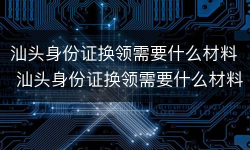 汕头身份证换领需要什么材料 汕头身份证换领需要什么材料和手续