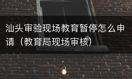 汕头审验现场教育暂停怎么申请（教育局现场审核）