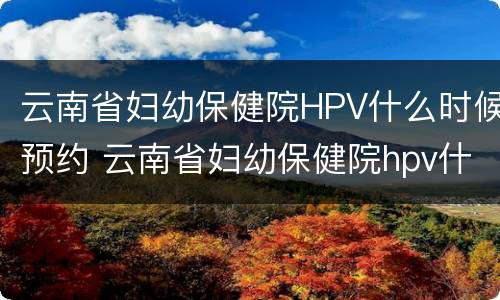 云南省妇幼保健院HPV什么时候预约 云南省妇幼保健院hpv什么时候预约接种