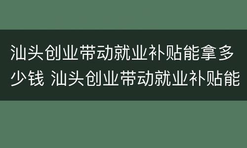 汕头创业带动就业补贴能拿多少钱 汕头创业带动就业补贴能拿多少钱啊