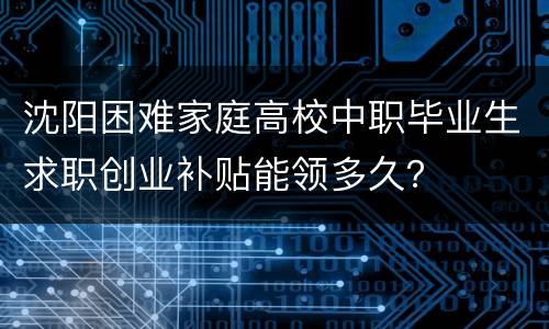 沈阳困难家庭高校中职毕业生求职创业补贴能领多久？