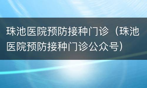 珠池医院预防接种门诊（珠池医院预防接种门诊公众号）