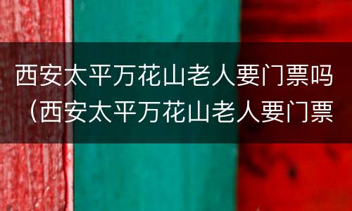 西安太平万花山老人要门票吗（西安太平万花山老人要门票吗吗）