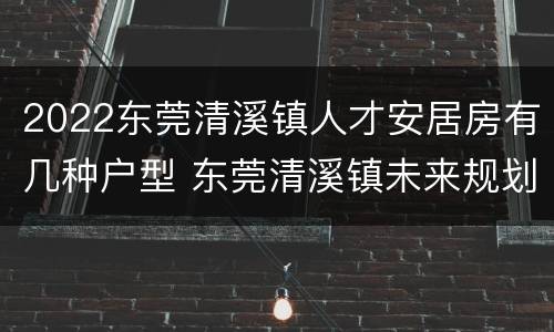 2022东莞清溪镇人才安居房有几种户型 东莞清溪镇未来规划