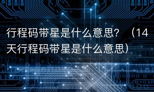 行程码带星是什么意思？（14天行程码带星是什么意思）