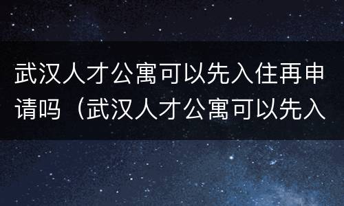 武汉人才公寓可以先入住再申请吗（武汉人才公寓可以先入住再申请吗知乎）
