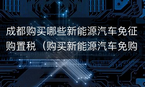 成都购买哪些新能源汽车免征购置税（购买新能源汽车免购置税吗）