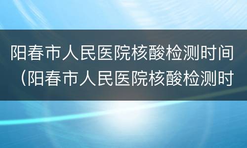 阳春市人民医院核酸检测时间（阳春市人民医院核酸检测时间表）