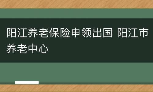 阳江养老保险申领出国 阳江市养老中心