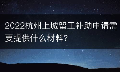2022杭州上城留工补助申请需要提供什么材料？