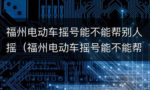 福州电动车摇号能不能帮别人摇（福州电动车摇号能不能帮别人摇号）
