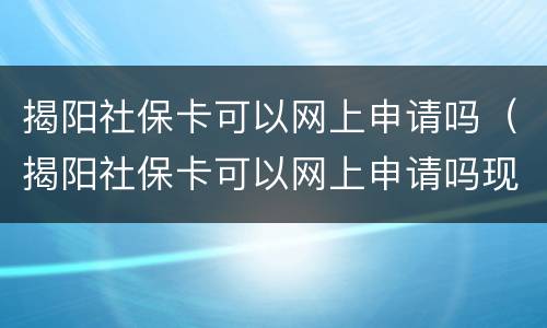 揭阳社保卡可以网上申请吗（揭阳社保卡可以网上申请吗现在）