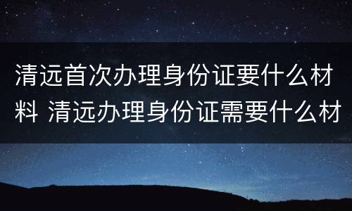 清远首次办理身份证要什么材料 清远办理身份证需要什么材料