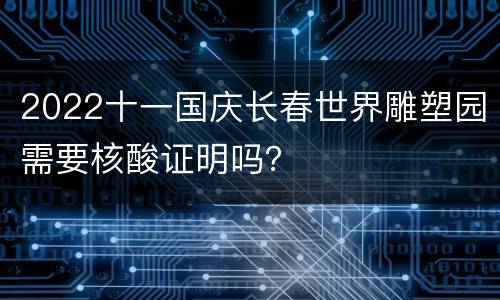 2022十一国庆长春世界雕塑园需要核酸证明吗？