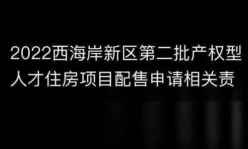 2022西海岸新区第二批产权型人才住房项目配售申请相关责任