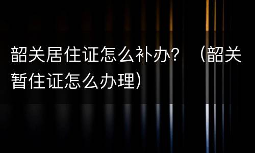 韶关居住证怎么补办？（韶关暂住证怎么办理）