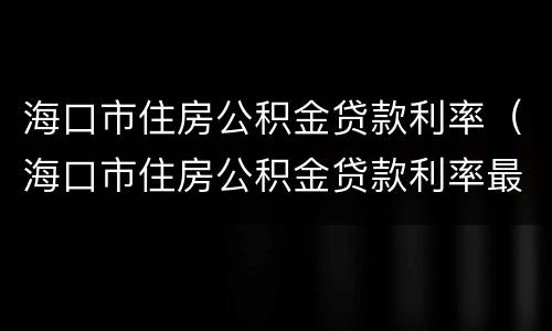 海口市住房公积金贷款利率（海口市住房公积金贷款利率最新）