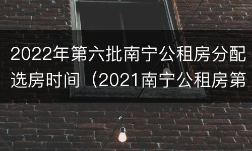 2022年第六批南宁公租房分配选房时间（2021南宁公租房第四批计划）