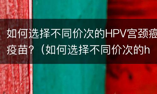 如何选择不同价次的HPV宫颈癌疫苗?（如何选择不同价次的hpv宫颈癌疫苗）