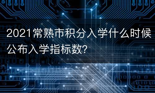2021常熟市积分入学什么时候公布入学指标数？