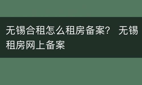无锡合租怎么租房备案？ 无锡租房网上备案