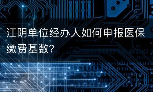 江阴单位经办人如何申报医保缴费基数？