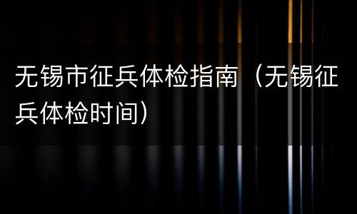 无锡市征兵体检指南（无锡征兵体检时间）