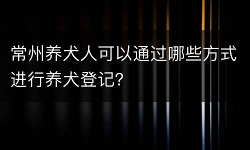 常州养犬人可以通过哪些方式进行养犬登记？