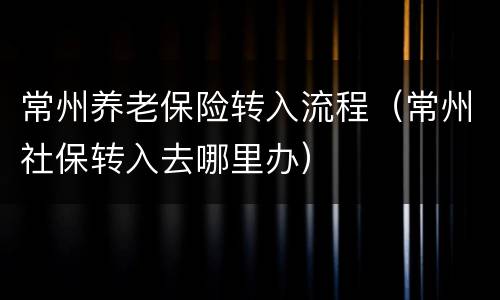 常州养老保险转入流程（常州社保转入去哪里办）