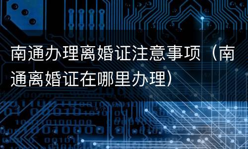 南通办理离婚证注意事项（南通离婚证在哪里办理）