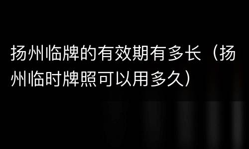 扬州临牌的有效期有多长（扬州临时牌照可以用多久）