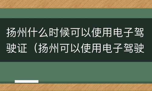 扬州什么时候可以使用电子驾驶证（扬州可以使用电子驾驶证吗）