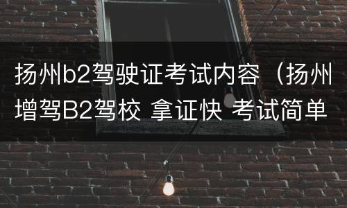 扬州b2驾驶证考试内容（扬州增驾B2驾校 拿证快 考试简单 价格低）