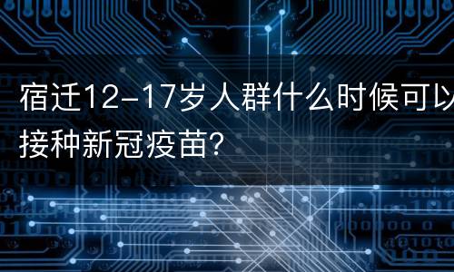 宿迁12-17岁人群什么时候可以接种新冠疫苗？