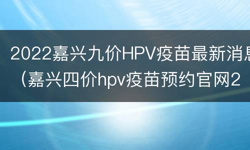 2022嘉兴九价HPV疫苗最新消息（嘉兴四价hpv疫苗预约官网2020）