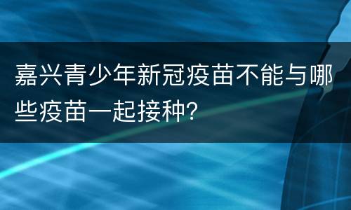嘉兴青少年新冠疫苗不能与哪些疫苗一起接种？