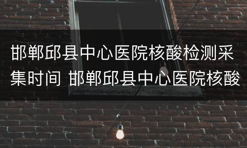 邯郸邱县中心医院核酸检测采集时间 邯郸邱县中心医院核酸检测采集时间表