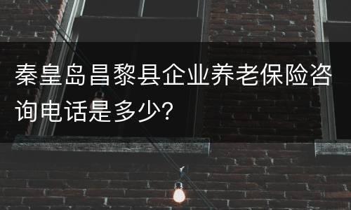 秦皇岛昌黎县企业养老保险咨询电话是多少？