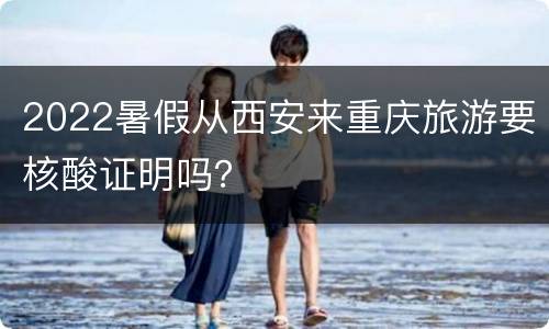 2022暑假从西安来重庆旅游要核酸证明吗？
