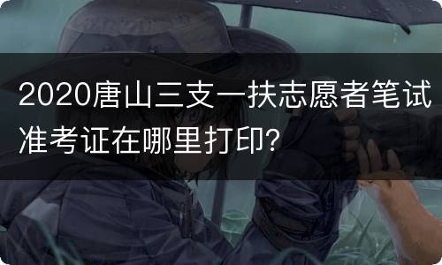 2020唐山三支一扶志愿者笔试准考证在哪里打印？