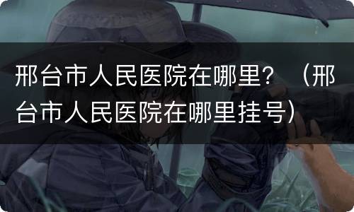 邢台市人民医院在哪里？（邢台市人民医院在哪里挂号）