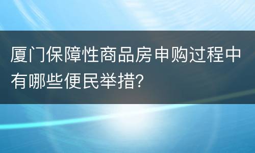 厦门保障性商品房申购过程中有哪些便民举措？