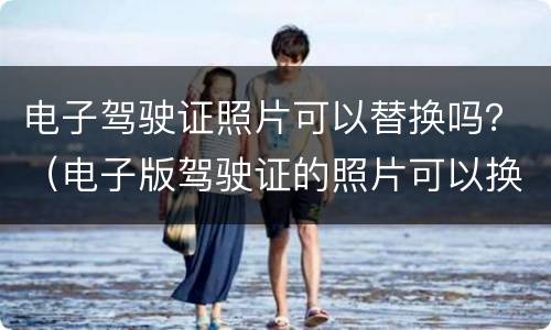 电子驾驶证照片可以替换吗？（电子版驾驶证的照片可以换不）