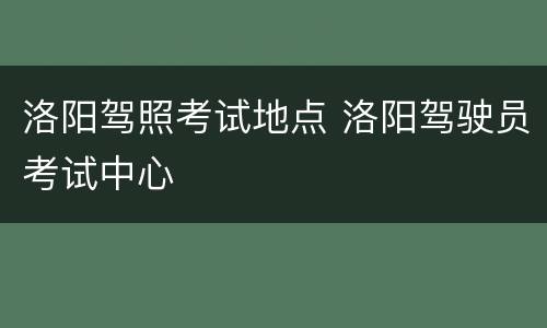洛阳驾照考试地点 洛阳驾驶员考试中心
