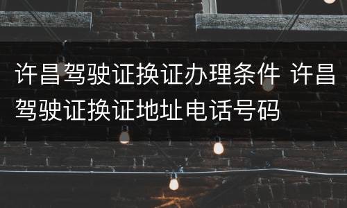 许昌驾驶证换证办理条件 许昌驾驶证换证地址电话号码