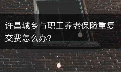 许昌城乡与职工养老保险重复交费怎么办？