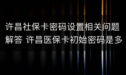 许昌社保卡密码设置相关问题解答 许昌医保卡初始密码是多少