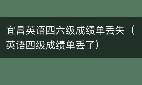 宜昌英语四六级成绩单丢失（英语四级成绩单丢了）