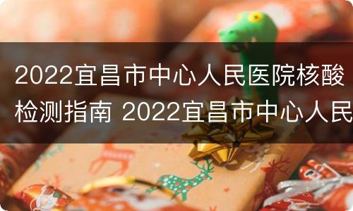 2022宜昌市中心人民医院核酸检测指南 2022宜昌市中心人民医院核酸检测指南最新
