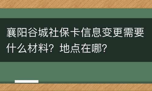 襄阳谷城社保卡信息变更需要什么材料？地点在哪？